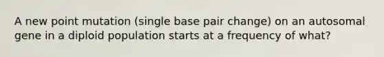 A new point mutation (single base pair change) on an autosomal gene in a diploid population starts at a frequency of what?