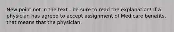 New point not in the text - be sure to read the explanation! If a physician has agreed to accept assignment of Medicare benefits, that means that the physician: