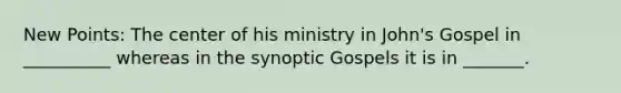 New Points: The center of his ministry in John's Gospel in __________ whereas in the synoptic Gospels it is in _______.