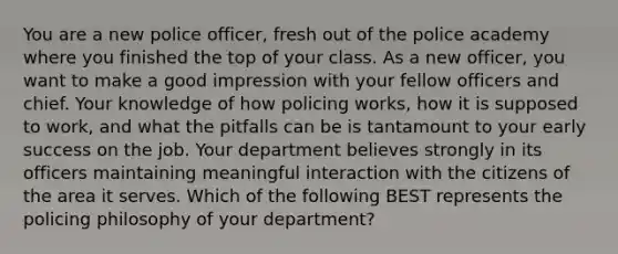 You are a new police officer, fresh out of the police academy where you finished the top of your class. As a new officer, you want to make a good impression with your fellow officers and chief. Your knowledge of how policing works, how it is supposed to work, and what the pitfalls can be is tantamount to your early success on the job. Your department believes strongly in its officers maintaining meaningful interaction with the citizens of the area it serves. Which of the following BEST represents the policing philosophy of your department?