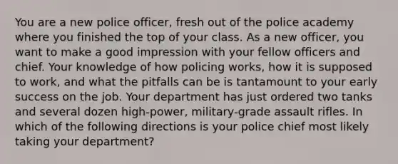 You are a new police officer, fresh out of the police academy where you finished the top of your class. As a new officer, you want to make a good impression with your fellow officers and chief. Your knowledge of how policing works, how it is supposed to work, and what the pitfalls can be is tantamount to your early success on the job. Your department has just ordered two tanks and several dozen high-power, military-grade assault rifles. In which of the following directions is your police chief most likely taking your department?