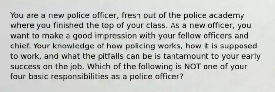 You are a new police officer, fresh out of the police academy where you finished the top of your class. As a new officer, you want to make a good impression with your fellow officers and chief. Your knowledge of how policing works, how it is supposed to work, and what the pitfalls can be is tantamount to your early success on the job. Which of the following is NOT one of your four basic responsibilities as a police officer?