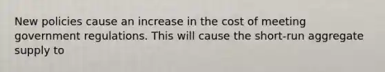 New policies cause an increase in the cost of meeting government regulations. This will cause the short-run aggregate supply to