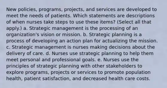 New policies, programs, projects, and services are developed to meet the needs of patients. Which statements are descriptions of when nurses take steps to use these items? (Select all that apply.) a. Strategic management is the processing of an organization's vision or mission. b. Strategic planning is a process of developing an action plan for actualizing the mission. c. Strategic management is nurses making decisions about the delivery of care. d. Nurses use strategic planning to help them meet personal and professional goals. e. Nurses use the principles of strategic planning with other stakeholders to explore programs, projects or services to promote population health, patient satisfaction, and decreased health care costs.