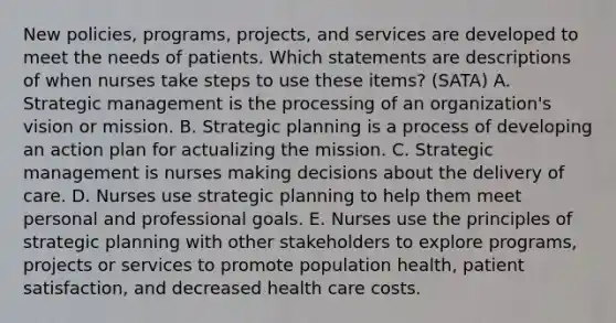 New policies, programs, projects, and services are developed to meet the needs of patients. Which statements are descriptions of when nurses take steps to use these items? (SATA) A. Strategic management is the processing of an organization's vision or mission. B. Strategic planning is a process of developing an action plan for actualizing the mission. C. Strategic management is nurses making decisions about the delivery of care. D. Nurses use strategic planning to help them meet personal and professional goals. E. Nurses use the principles of strategic planning with other stakeholders to explore programs, projects or services to promote population health, patient satisfaction, and decreased health care costs.