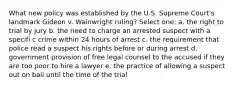 What new policy was established by the U.S. Supreme Court's landmark Gideon v. Wainwright ruling? Select one: a. the right to trial by jury b. the need to charge an arrested suspect with a specifi c crime within 24 hours of arrest c. the requirement that police read a suspect his rights before or during arrest d. government provision of free legal counsel to the accused if they are too poor to hire a lawyer e. the practice of allowing a suspect out on bail until the time of the trial