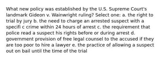 What new policy was established by the U.S. Supreme Court's landmark Gideon v. Wainwright ruling? Select one: a. the right to trial by jury b. the need to charge an arrested suspect with a specifi c crime within 24 hours of arrest c. the requirement that police read a suspect his rights before or during arrest d. government provision of free legal counsel to the accused if they are too poor to hire a lawyer e. the practice of allowing a suspect out on bail until the time of the trial