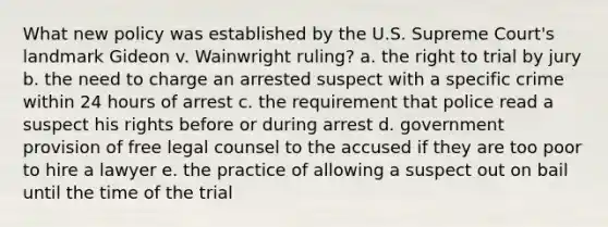 What new policy was established by the U.S. Supreme Court's landmark Gideon v. Wainwright ruling? a. the right to trial by jury b. the need to charge an arrested suspect with a specific crime within 24 hours of arrest c. the requirement that police read a suspect his rights before or during arrest d. government provision of free legal counsel to the accused if they are too poor to hire a lawyer e. the practice of allowing a suspect out on bail until the time of the trial