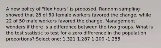 A new policy of "flex hours" is proposed. Random sampling showed that 28 of 50 female workers favored the change, while 22 of 50 male workers favored the change. Management wonders if there is a difference between the two groups. What is <a href='https://www.questionai.com/knowledge/kzeQt8hpQB-the-test-statistic' class='anchor-knowledge'>the test statistic</a> to test for a zero difference in the population proportions? Select one: 1.321 1.287 1.200 -1.255