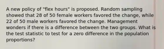 A new policy of "flex hours" is proposed. Random sampling showed that 28 of 50 female workers favored the change, while 22 of 50 male workers favored the change. Management wonders if there is a difference between the two groups. What is the test statistic to test for a zero difference in the population proportions?