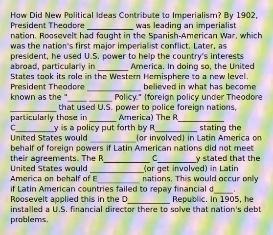 How Did New Political Ideas Contribute to Imperialism? By 1902, President Theodore ____________ was leading an imperialist nation. Roosevelt had fought in the Spanish-American War, which was the nation's first major imperialist conflict. Later, as president, he used U.S. power to help the country's interests abroad, particularly in ________ America. In doing so, the United States took its role in the Western Hemisphere to a new level. President Theodore ______________ believed in what has become known as the "_____ ______ Policy." (foreign policy under Theodore ____________ that used U.S. power to police foreign nations, particularly those in _______ America) The R____________ C__________y is a policy put forth by R___________ stating the United States would ____________(or involved) in Latin America on behalf of foreign powers if Latin American nations did not meet their agreements. The R____________ C__________y stated that the United States would ______________(or get involved) in Latin America on behalf of E___________ nations. This would occur only if Latin American countries failed to repay financial d_____. Roosevelt applied this in the D___________ Republic. In 1905, he installed a U.S. financial director there to solve that nation's debt problems.