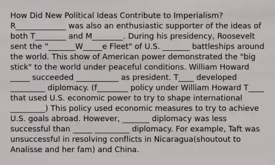 How Did New Political Ideas Contribute to Imperialism? R_____________ was also an enthusiastic supporter of the ideas of both T________ and M________. During his presidency, Roosevelt sent the "_______W_____e Fleet" of U.S. _______ battleships around the world. This show of American power demonstrated the "big stick" to the world under peaceful conditions. William Howard _____ succeeded ___________ as president. T____ developed _________ diplomacy. (f________ policy under William Howard T____ that used U.S. economic power to try to shape international _________) This policy used economic measures to try to achieve U.S. goals abroad. However, _______ diplomacy was less successful than _____ _________ diplomacy. For example, Taft was unsuccessful in resolving conflicts in Nicaragua(shoutout to Analisse and her fam) and China.