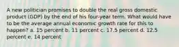 A new politician promises to double the real gross domestic product (GDP) by the end of his four-year term. What would have to be the average annual economic growth rate for this to happen? a. 15 percent b. 11 percent c. 17.5 percent d. 12.5 percent e. 14 percent