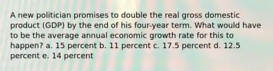 A new politician promises to double the real gross domestic product (GDP) by the end of his four-year term. What would have to be the average annual economic growth rate for this to happen? a. 15 percent b. 11 percent c. 17.5 percent d. 12.5 percent e. 14 percent