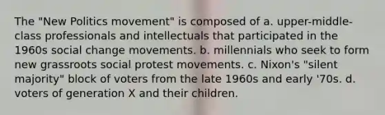 The "New Politics movement" is composed of a. upper-middle-class professionals and intellectuals that participated in the 1960s social change movements. b. millennials who seek to form new grassroots social protest movements. c. Nixon's "silent majority" block of voters from the late 1960s and early '70s. d. voters of generation X and their children.