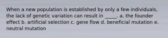 When a new population is established by only a few individuals, the lack of genetic variation can result in _____. a. the founder effect b. artificial selection c. gene flow d. beneficial mutation e. neutral mutation