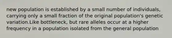 new population is established by a small number of individuals, carrying only a small fraction of the original population's genetic variation.Like bottleneck, but rare alleles occur at a higher frequency in a population isolated from the general population