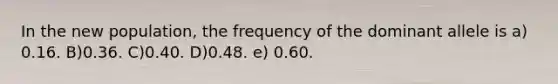 In the new population, the frequency of the dominant allele is a) 0.16. B)0.36. C)0.40. D)0.48. e) 0.60.