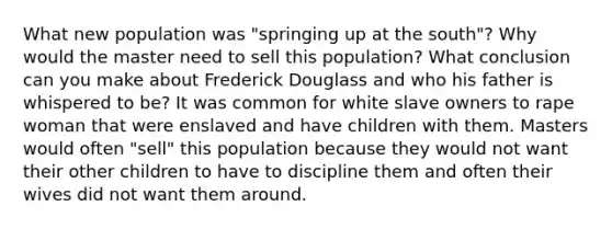 What new population was "springing up at the south"? Why would the master need to sell this population? What conclusion can you make about Frederick Douglass and who his father is whispered to be? It was common for white slave owners to rape woman that were enslaved and have children with them. Masters would often "sell" this population because they would not want their other children to have to discipline them and often their wives did not want them around.