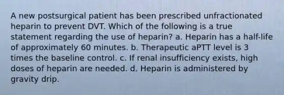 A new postsurgical patient has been prescribed unfractionated heparin to prevent DVT. Which of the following is a true statement regarding the use of heparin? a. Heparin has a half-life of approximately 60 minutes. b. Therapeutic aPTT level is 3 times the baseline control. c. If renal insufficiency exists, high doses of heparin are needed. d. Heparin is administered by gravity drip.