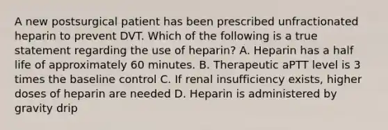 A new postsurgical patient has been prescribed unfractionated heparin to prevent DVT. Which of the following is a true statement regarding the use of heparin? A. Heparin has a half life of approximately 60 minutes. B. Therapeutic aPTT level is 3 times the baseline control C. If renal insufficiency exists, higher doses of heparin are needed D. Heparin is administered by gravity drip