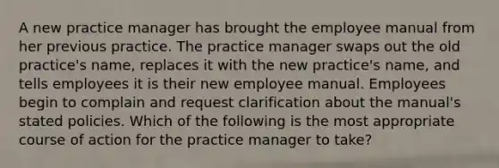 A new practice manager has brought the employee manual from her previous practice. The practice manager swaps out the old practice's name, replaces it with the new practice's name, and tells employees it is their new employee manual. Employees begin to complain and request clarification about the manual's stated policies. Which of the following is the most appropriate course of action for the practice manager to take?