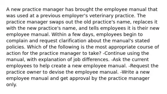 A new practice manager has brought the employee manual that was used at a previous employer's veterinary practice. The practice manager swaps out the old practice's name, replaces it with the new practice's name, and tells employees it is their new employee manual. Within a few days, employees begin to complain and request clarification about the manual's stated policies. Which of the following is the most appropriate course of action for the practice manager to take? -Continue using the manual, with explanation of job differences. -Ask the current employees to help create a new employee manual. -Request the practice owner to devise the employee manual. -Write a new employee manual and get approval by the practice manager only.