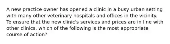 A new practice owner has opened a clinic in a busy urban setting with many other veterinary hospitals and offices in the vicinity. To ensure that the new clinic's services and prices are in line with other clinics, which of the following is the most appropriate course of action?