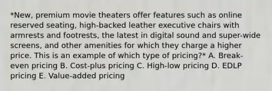 ​*New, premium movie theaters offer features such as online reserved​ seating, high-backed leather executive chairs with armrests and​ footrests, the latest in digital sound and​ super-wide screens, and other amenities for which they charge a higher price. This is an example of which type of​ pricing?* A. ​Break-even pricing B. ​Cost-plus pricing C. ​High-low pricing D. EDLP pricing E. ​Value-added pricing