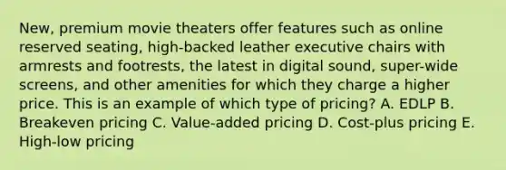 New, premium movie theaters offer features such as online reserved​ seating, high-backed leather executive chairs with armrests and​ footrests, the latest in digital​ sound, super-wide​ screens, and other amenities for which they charge a higher price. This is an example of which type of​ pricing? A. EDLP B. Breakeven pricing C. ​Value-added pricing D. ​Cost-plus pricing E. ​High-low pricing