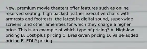 New, premium movie theaters offer features such as online reserved​ seating, high-backed leather executive chairs with armrests and​ footrests, the latest in digital​ sound, super-wide​ screens, and other amenities for which they charge a higher price. This is an example of which type of​ pricing? A. ​High-low pricing B. ​Cost-plus pricing C. Breakeven pricing D. ​Value-added pricing E. EDLP pricing