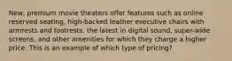 New, premium movie theaters offer features such as online reserved seating, high-backed leather executive chairs with armrests and footrests, the latest in digital sound, super-wide screens, and other amenities for which they charge a higher price. This is an example of which type of pricing?