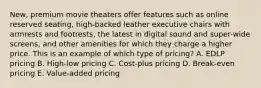 ​New, premium movie theaters offer features such as online reserved​ seating, high-backed leather executive chairs with armrests and​ footrests, the latest in digital sound and​ super-wide screens, and other amenities for which they charge a higher price. This is an example of which type of​ pricing? A. EDLP pricing B. ​High-low pricing C. ​Cost-plus pricing D. ​Break-even pricing E. ​Value-added pricing