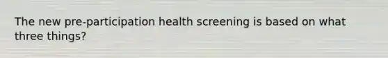 The new pre-participation health screening is based on what three things?