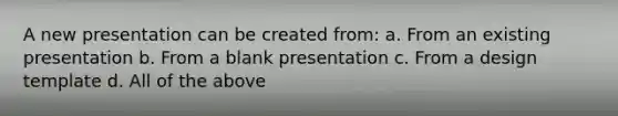 A new presentation can be created from: a. From an existing presentation b. From a blank presentation c. From a design template d. All of the above