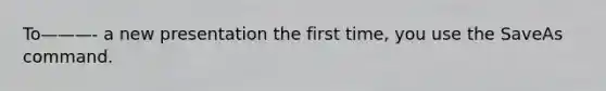 To———- a new presentation the first time, you use the SaveAs command.