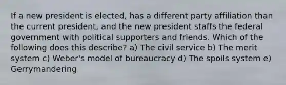 If a new president is elected, has a different party affiliation than the current president, and the new president staffs the federal government with political supporters and friends. Which of the following does this describe? a) The civil service b) The merit system c) Weber's model of bureaucracy d) The spoils system e) Gerrymandering