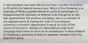 A new president has been elected and has a number of position to fill within the federal bureaucracy. Which of the following is an example of filling a position based on political patronage? A) Reappointing the secretary of defense even though he or she was appointed by the previous president, who is a member of the opposite party B) Asking the chair of a prestigious university's economic department to serve as chair of the Council of Economic Advisers C) Nominating a high-level campaign fund-raiser to serve as an ambassador to New Zealand D) Choosing a secretary of state to appease members from the opposition party.