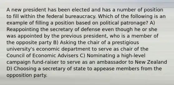 A new president has been elected and has a number of position to fill within the federal bureaucracy. Which of the following is an example of filling a position based on political patronage? A) Reappointing the secretary of defense even though he or she was appointed by the previous president, who is a member of the opposite party B) Asking the chair of a prestigious university's economic department to serve as chair of the Council of Economic Advisers C) Nominating a high-level campaign fund-raiser to serve as an ambassador to New Zealand D) Choosing a secretary of state to appease members from the opposition party.