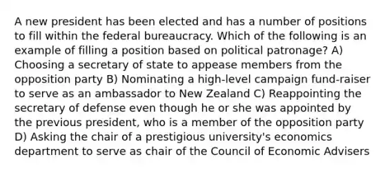 A new president has been elected and has a number of positions to fill within the federal bureaucracy. Which of the following is an example of filling a position based on political patronage? A) Choosing a secretary of state to appease members from the opposition party B) Nominating a high-level campaign fund-raiser to serve as an ambassador to New Zealand C) Reappointing the secretary of defense even though he or she was appointed by the previous president, who is a member of the opposition party D) Asking the chair of a prestigious university's economics department to serve as chair of the Council of Economic Advisers