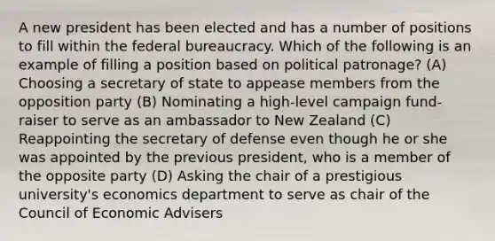 A new president has been elected and has a number of positions to fill within the federal bureaucracy. Which of the following is an example of filling a position based on political patronage? (A) Choosing a secretary of state to appease members from the opposition party (B) Nominating a high-level campaign fund-raiser to serve as an ambassador to New Zealand (C) Reappointing the secretary of defense even though he or she was appointed by the previous president, who is a member of the opposite party (D) Asking the chair of a prestigious university's economics department to serve as chair of the Council of Economic Advisers