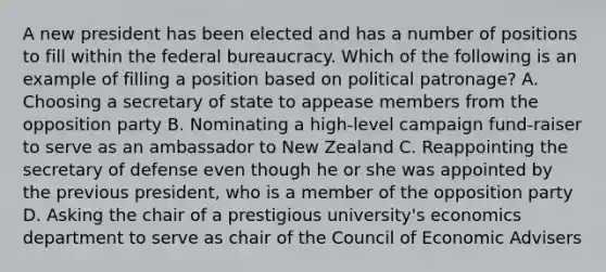 A new president has been elected and has a number of positions to fill within the federal bureaucracy. Which of the following is an example of filling a position based on political patronage? A. Choosing a secretary of state to appease members from the opposition party B. Nominating a high-level campaign fund-raiser to serve as an ambassador to New Zealand C. Reappointing the secretary of defense even though he or she was appointed by the previous president, who is a member of the opposition party D. Asking the chair of a prestigious university's economics department to serve as chair of the Council of Economic Advisers