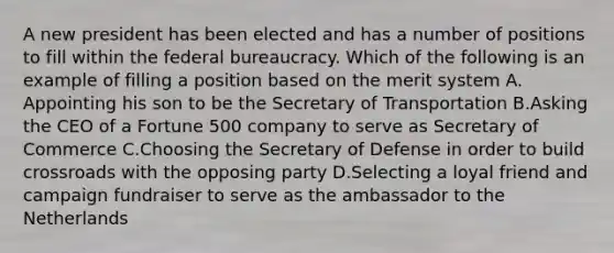 A new president has been elected and has a number of positions to fill within the <a href='https://www.questionai.com/knowledge/kG5wfBy9o6-federal-bureaucracy' class='anchor-knowledge'>federal bureaucracy</a>. Which of the following is an example of filling a position based on the merit system A. Appointing his son to be the Secretary of Transportation B.Asking the CEO of a Fortune 500 company to serve as Secretary of Commerce C.Choosing the Secretary of Defense in order to build crossroads with the opposing party D.Selecting a loyal friend and campaign fundraiser to serve as the ambassador to the Netherlands