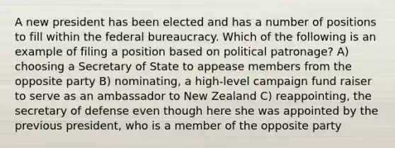 A new president has been elected and has a number of positions to fill within the federal bureaucracy. Which of the following is an example of filing a position based on political patronage? A) choosing a Secretary of State to appease members from the opposite party B) nominating, a high-level campaign fund raiser to serve as an ambassador to New Zealand C) reappointing, the secretary of defense even though here she was appointed by the previous president, who is a member of the opposite party