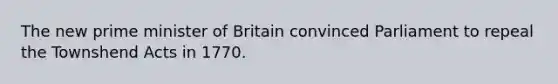 The new prime minister of Britain convinced Parliament to repeal the Townshend Acts in 1770.