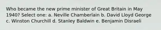 Who became the new prime minister of Great Britain in May 1940? Select one: a. Neville Chamberlain b. David Lloyd George c. Winston Churchill d. Stanley Baldwin e. Benjamin Disraeli