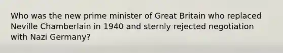 Who was the new prime minister of Great Britain who replaced Neville Chamberlain in 1940 and sternly rejected negotiation with Nazi Germany?