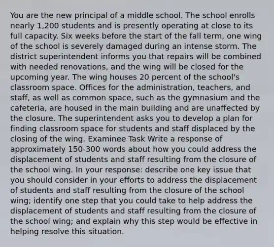 You are the new principal of a middle school. The school enrolls nearly 1,200 students and is presently operating at close to its full capacity. Six weeks before the start of the fall term, one wing of the school is severely damaged during an intense storm. The district superintendent informs you that repairs will be combined with needed renovations, and the wing will be closed for the upcoming year. The wing houses 20 percent of the school's classroom space. Offices for the administration, teachers, and staff, as well as common space, such as the gymnasium and the cafeteria, are housed in the main building and are unaffected by the closure. The superintendent asks you to develop a plan for finding classroom space for students and staff displaced by the closing of the wing. Examinee Task Write a response of approximately 150-300 words about how you could address the displacement of students and staff resulting from the closure of the school wing. In your response: describe one key issue that you should consider in your efforts to address the displacement of students and staff resulting from the closure of the school wing; identify one step that you could take to help address the displacement of students and staff resulting from the closure of the school wing; and explain why this step would be effective in helping resolve this situation.