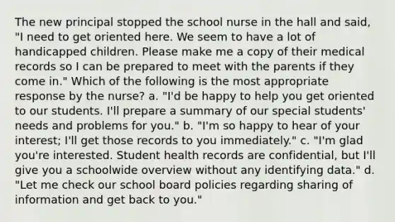 The new principal stopped the school nurse in the hall and said, "I need to get oriented here. We seem to have a lot of handicapped children. Please make me a copy of their medical records so I can be prepared to meet with the parents if they come in." Which of the following is the most appropriate response by the nurse? a. "I'd be happy to help you get oriented to our students. I'll prepare a summary of our special students' needs and problems for you." b. "I'm so happy to hear of your interest; I'll get those records to you immediately." c. "I'm glad you're interested. Student health records are confidential, but I'll give you a schoolwide overview without any identifying data." d. "Let me check our school board policies regarding sharing of information and get back to you."