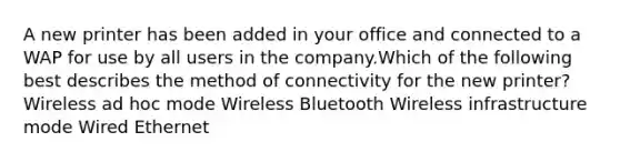 A new printer has been added in your office and connected to a WAP for use by all users in the company.Which of the following best describes the method of connectivity for the new printer? Wireless ad hoc mode Wireless Bluetooth Wireless infrastructure mode Wired Ethernet